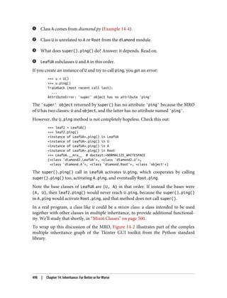 Class A comes from diamond.py (Example 14-4).
Class U is unrelated to A or Root from the diamond module.
What does super().ping() do? Answer: it depends. Read on.
LeafUA subclasses U and A in this order.
If you create an instance of U and try to call ping, you get an error:
>>> u = U()
>>> u.ping()
Traceback (most recent call last):
...
AttributeError: 'super' object has no attribute 'ping'
The 'super' object returned by super() has no attribute 'ping' because the MRO
of U has two classes: U and object, and the latter has no attribute named 'ping'.
However, the U.ping method is not completely hopeless. Check this out:
>>> leaf2 = LeafUA()
>>> leaf2.ping()
<instance of LeafUA>.ping() in LeafUA
<instance of LeafUA>.ping() in U
<instance of LeafUA>.ping() in A
<instance of LeafUA>.ping() in Root
>>> LeafUA.__mro__ # doctest:+NORMALIZE_WHITESPACE
(<class 'diamond2.LeafUA'>, <class 'diamond2.U'>,
<class 'diamond.A'>, <class 'diamond.Root'>, <class 'object'>)
The super().ping() call in LeafUA activates U.ping, which cooperates by calling
super().ping() too, activating A.ping, and eventually Root.ping.
Note the base classes of LeafUA are (U, A) in that order. If instead the bases were
(A, U), then leaf2.ping() would never reach U.ping, because the super().ping()
in A.ping would activate Root.ping, and that method does not call super().
In a real program, a class like U could be a mixin class: a class intended to be used
together with other classes in multiple inheritance, to provide additional functional‐
ity. We’ll study that shortly, in “Mixin Classes” on page 500.
To wrap up this discussion of the MRO, Figure 14-2 illustrates part of the complex
multiple inheritance graph of the Tkinter GUI toolkit from the Python standard
library.
498 | Chapter 14: Inheritance: For Better or for Worse
 