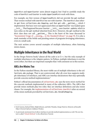 8 Erich Gamma, Richard Helm, Ralph Johnson, and John Vlissides, Design Patterns: Elements of Reusable
Object-Oriented Software (Addison-Wesley).
9 As previously mentioned, Java 8 allows interfaces to provide method implementations as well. The new fea‐
ture is called “Default Methods” in the official Java Tutorial.
UpperDict and UpperCounter seem almost magical, but I had to carefully study the
code of UserDict and Counter to make UpperCaseMixin work with them.
For example, my first version of UpperCaseMixin did not provide the get method.
That version worked with UserDict but not with Counter. The UserDict class inher‐
its get from collections.abc.Mapping, and that get calls __getitem__, which I
implemented. But keys were not uppercased when an UpperCounter was loaded upon
__init__. That happened because Counter.__init__ uses Counter.update, which in
turn relies on the get method inherited from dict. However, the get method in the
dict class does not call __getitem__. This is the heart of the issue discussed in
“Inconsistent Usage of __missing__ in the Standard Library” on page 94. It is also a
stark reminder of the brittle and puzzling nature of programs leveraging inheritance,
even at a small scale.
The next section covers several examples of multiple inheritance, often featuring
mixin classes.
Multiple Inheritance in the Real World
In the Design Patterns book,8
almost all the code is in C++, but the only example of
multiple inheritance is the Adapter pattern. In Python, multiple inheritance is not the
norm either, but there are important examples that I will comment on in this section.
ABCs Are Mixins Too
In the Python standard library, the most visible use of multiple inheritance is the col
lections.abc package. That is not controversial: after all, even Java supports multi‐
ple inheritance of interfaces, and ABCs are interface declarations that may optionally
provide concrete method implementations.9
Python’s official documentation of collections.abc uses the term mixin method for
the concrete methods implemented in many of the collection ABCs. The ABCs that
provide mixin methods play two roles: they are interface definitions and also mixin
classes. For example, the implementation of collections.UserDict relies on several
of the mixin methods provided by collections.abc.MutableMapping.
502 | Chapter 14: Inheritance: For Better or for Worse
 