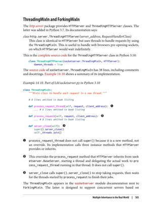 ThreadingMixIn and ForkingMixIn
The http.server package provides HTTPServer and ThreadingHTTPServer classes. The
latter was added in Python 3.7. Its documentation says:
class http.server.ThreadingHTTPServer(server_address, RequestHandlerClass)
This class is identical to HTTPServer but uses threads to handle requests by using
the ThreadingMixIn. This is useful to handle web browsers pre-opening sockets,
on which HTTPServer would wait indefinitely.
This is the complete source code for the ThreadingHTTPServer class in Python 3.10:
class ThreadingHTTPServer(socketserver.ThreadingMixIn, HTTPServer):
daemon_threads = True
The source code of socketserver.ThreadingMixIn has 38 lines, including comments
and docstrings. Example 14-10 shows a summary of its implementation.
Example 14-10. Part of Lib/socketserver.py in Python 3.10
class ThreadingMixIn:
"""Mixin class to handle each request in a new thread."""
# 8 lines omitted in book listing
def process_request_thread(self, request, client_address):
... # 6 lines omitted in book listing
def process_request(self, request, client_address):
... # 8 lines omitted in book listing
def server_close(self):
super().server_close()
self._threads.join()
process_request_thread does not call super() because it is a new method, not
an override. Its implementation calls three instance methods that HTTPServer
provides or inherits.
This overrides the process_request method that HTTPServer inherits from sock
etserver.BaseServer, starting a thread and delegating the actual work to pro
cess_request_thread running in that thread. It does not call super().
server_close calls super().server_close() to stop taking requests, then waits
for the threads started by process_request to finish their jobs.
The ThreadingMixIn appears in the socketserver module documentation next to
ForkingMixin. The latter is designed to support concurrent servers based on
Multiple Inheritance in the Real World | 503
 