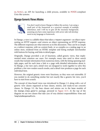 os.fork(), an API for launching a child process, available in POSIX-compliant
Unix-like systems.
Django Generic Views Mixins
You don’t need to know Django to follow this section. I am using a
small part of the framework as a practical example of multiple
inheritance, and I will try to give all the necessary background,
assuming you have some experience with server-side web develop‐
ment in any language or framework.
In Django, a view is a callable object that takes a request argument—an object repre‐
senting an HTTP request—and returns an object representing an HTTP response.
The different responses are what interests us in this discussion. They can be as simple
as a redirect response, with no content body, or as complex as a catalog page in an
online store, rendered from an HTML template and listing multiple merchandise
with buttons for buying, and links to detail pages.
Originally, Django provided a set of functions, called generic views, that imple‐
mented some common use cases. For example, many sites need to show search
results that include information from numerous items, with the listing spanning mul‐
tiple pages, and for each item a link to a page with detailed information about it.
In Django, a list view and a detail view are designed to work together to solve this
problem: a list view renders search results, and a detail view produces a page for each
individual item.
However, the original generic views were functions, so they were not extensible. If
you needed to do something similar but not exactly like a generic list view, you’d
have to start from scratch.
The concept of class-based views was introduced in Django 1.3, along with a set of
generic view classes organized as base classes, mixins, and ready-to-use concrete
classes. In Django 3.2, the base classes and mixins are in the base module of
the django.views.generic package, pictured in Figure 14-3. At the top of the
diagram we see two classes that take care of very distinct responsibilities: View and
TemplateResponseMixin.
504 | Chapter 14: Inheritance: For Better or for Worse
 