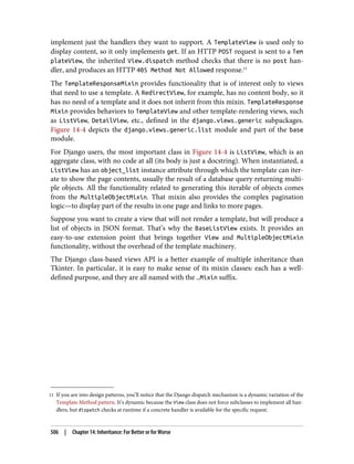 11 If you are into design patterns, you’ll notice that the Django dispatch mechanism is a dynamic variation of the
Template Method pattern. It’s dynamic because the View class does not force subclasses to implement all han‐
dlers, but dispatch checks at runtime if a concrete handler is available for the specific request.
implement just the handlers they want to support. A TemplateView is used only to
display content, so it only implements get. If an HTTP POST request is sent to a Tem
plateView, the inherited View.dispatch method checks that there is no post han‐
dler, and produces an HTTP 405 Method Not Allowed response.11
The TemplateResponseMixin provides functionality that is of interest only to views
that need to use a template. A RedirectView, for example, has no content body, so it
has no need of a template and it does not inherit from this mixin. TemplateResponse
Mixin provides behaviors to TemplateView and other template-rendering views, such
as ListView, DetailView, etc., defined in the django.views.generic subpackages.
Figure 14-4 depicts the django.views.generic.list module and part of the base
module.
For Django users, the most important class in Figure 14-4 is ListView, which is an
aggregate class, with no code at all (its body is just a docstring). When instantiated, a
ListView has an object_list instance attribute through which the template can iter‐
ate to show the page contents, usually the result of a database query returning multi‐
ple objects. All the functionality related to generating this iterable of objects comes
from the MultipleObjectMixin. That mixin also provides the complex pagination
logic—to display part of the results in one page and links to more pages.
Suppose you want to create a view that will not render a template, but will produce a
list of objects in JSON format. That’s why the BaseListView exists. It provides an
easy-to-use extension point that brings together View and MultipleObjectMixin
functionality, without the overhead of the template machinery.
The Django class-based views API is a better example of multiple inheritance than
Tkinter. In particular, it is easy to make sense of its mixin classes: each has a well-
defined purpose, and they are all named with the …Mixin suffix.
506 | Chapter 14: Inheritance: For Better or for Worse
 