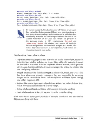>>> print_mro(tkinter.Widget)
Widget, BaseWidget, Misc, Pack, Place, Grid, object
>>> print_mro(tkinter.Button)
Button, Widget, BaseWidget, Misc, Pack, Place, Grid, object
>>> print_mro(tkinter.Entry)
Entry, Widget, BaseWidget, Misc, Pack, Place, Grid, XView, object
>>> print_mro(tkinter.Text)
Text, Widget, BaseWidget, Misc, Pack, Place, Grid, XView, YView, object
By current standards, the class hierarchy of Tkinter is very deep.
Few parts of the Python standard library have more than three or
four levels of concrete classes, and the same can be said of the Java
class library. However, it is interesting to note that the some of the
deepest hierarchies in the Java class library are precisely in
the packages related to GUI programming: java.awt and
javax.swing. Squeak, the modern, free version of Smalltalk,
includes the powerful and innovative Morphic GUI toolkit, also
with a deep class hierarchy. In my experience, GUI toolkits are
where inheritance is most useful.
Note how these classes relate to others:
• Toplevel is the only graphical class that does not inherit from Widget, because it
is the top-level window and does not behave like a widget; for example, it cannot
be attached to a window or frame. Toplevel inherits from Wm, which provides
direct access functions of the host window manager, like setting the window title
and configuring its borders.
• Widget inherits directly from BaseWidget and from Pack, Place, and Grid. These
last three classes are geometry managers: they are responsible for arranging
widgets inside a window or frame. Each encapsulates a different layout strategy
and widget placement API.
• Button, like most widgets, descends only from Widget, but indirectly from Misc,
which provides dozens of methods to every widget.
• Entry subclasses Widget and XView, which support horizontal scrolling.
• Text subclasses from Widget, XView, and YView for vertical scrolling.
We’ll now discuss some good practices of multiple inheritance and see whether
Tkinter goes along with them.
Multiple Inheritance in the Real World | 509
 