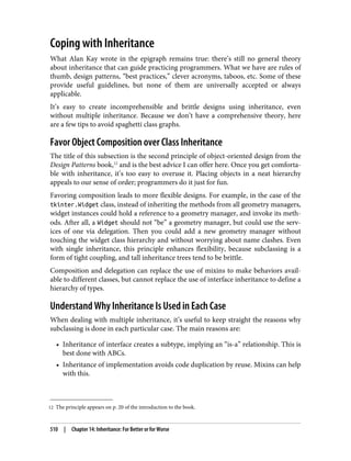 12 The principle appears on p. 20 of the introduction to the book.
Coping with Inheritance
What Alan Kay wrote in the epigraph remains true: there’s still no general theory
about inheritance that can guide practicing programmers. What we have are rules of
thumb, design patterns, “best practices,” clever acronyms, taboos, etc. Some of these
provide useful guidelines, but none of them are universally accepted or always
applicable.
It’s easy to create incomprehensible and brittle designs using inheritance, even
without multiple inheritance. Because we don’t have a comprehensive theory, here
are a few tips to avoid spaghetti class graphs.
Favor Object Composition over Class Inheritance
The title of this subsection is the second principle of object-oriented design from the
Design Patterns book,12
and is the best advice I can offer here. Once you get comforta‐
ble with inheritance, it’s too easy to overuse it. Placing objects in a neat hierarchy
appeals to our sense of order; programmers do it just for fun.
Favoring composition leads to more flexible designs. For example, in the case of the
tkinter.Widget class, instead of inheriting the methods from all geometry managers,
widget instances could hold a reference to a geometry manager, and invoke its meth‐
ods. After all, a Widget should not “be” a geometry manager, but could use the serv‐
ices of one via delegation. Then you could add a new geometry manager without
touching the widget class hierarchy and without worrying about name clashes. Even
with single inheritance, this principle enhances flexibility, because subclassing is a
form of tight coupling, and tall inheritance trees tend to be brittle.
Composition and delegation can replace the use of mixins to make behaviors avail‐
able to different classes, but cannot replace the use of interface inheritance to define a
hierarchy of types.
Understand Why Inheritance Is Used in Each Case
When dealing with multiple inheritance, it’s useful to keep straight the reasons why
subclassing is done in each particular case. The main reasons are:
• Inheritance of interface creates a subtype, implying an “is-a” relationship. This is
best done with ABCs.
• Inheritance of implementation avoids code duplication by reuse. Mixins can help
with this.
510 | Chapter 14: Inheritance: For Better or for Worse
 