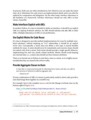 13 Grady Booch et al., Object-Oriented Analysis and Design with Applications, 3rd ed. (Addison-Wesley), p. 109.
In practice, both uses are often simultaneous, but whenever you can make the intent
clear, do it. Inheritance for code reuse is an implementation detail, and it can often be
replaced by composition and delegation. On the other hand, interface inheritance is
the backbone of a framework. Interface inheritance should use only ABCs as base
classes, if possible.
Make Interfaces Explicit with ABCs
In modern Python, if a class is intended to define an interface, it should be an explicit
ABC or a typing.Protocol subclass. An ABC should subclass only abc.ABC or other
ABCs. Multiple inheritance of ABCs is not problematic.
Use Explicit Mixins for Code Reuse
If a class is designed to provide method implementations for reuse by multiple unre‐
lated subclasses, without implying an “is-a” relationship, it should be an explicit
mixin class. Conceptually, a mixin does not define a new type; it merely bundles
methods for reuse. A mixin should never be instantiated, and concrete classes should
not inherit only from a mixin. Each mixin should provide a single specific behavior,
implementing few and very closely related methods. Mixins should avoid keeping
any internal state; i.e., a mixin class should not have instance attributes.
There is no formal way in Python to state that a class is a mixin, so it is highly recom‐
mended that they are named with a Mixin suffix.
Provide Aggregate Classes to Users
A class that is constructed primarily by inheriting from mixins and does not add its
own structure or behavior is called an aggregate class.
—Booch et al.13
If some combination of ABCs or mixins is particularly useful to client code, provide a
class that brings them together in a sensible way.
For example, here is the complete source code for the Django ListView class on the
bottom right of Figure 14-4:
class ListView(MultipleObjectTemplateResponseMixin, BaseListView):
"""
Render some list of objects, set by `self.model` or `self.queryset`.
`self.queryset` can actually be any iterable of items, not just a queryset.
"""
Coping with Inheritance | 511
 