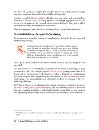 14 PEP 591 also introduces a Final annotation for variables or attributes that should not be reassigned or over‐
ridden.
The body of ListView is empty, but the class provides a useful service: it brings
together a mixin and a base class that should be used together.
Another example is tkinter.Widget, which has four base classes and no methods or
attributes of its own—just a docstring. Thanks to the Widget aggregate class, we can
create new a widget with the required mixins, without having to figure out in which
order they should be declared to work as intended.
Note that aggregate classes don’t have to be completely empty, but they often are.
Subclass Only Classes Designed for Subclassing
In one comment about this chapter, technical reviewer Leonardo Rochael suggested
the following warning.
Subclassing any complex class and overriding its methods is error-
prone because the superclass methods may ignore the subclass
overrides in unexpected ways. As much as possible, avoid overrid‐
ing methods, or at least restrain yourself to subclassing classes
which are designed to be easily extended, and only in the ways in
which they were designed to be extended.
That’s great advice, but how do we know whether or how a class was designed to be
extended?
The first answer is documentation (sometimes in the form of docstrings or even
comments in code). For example, Python’s socketserver package is described as “a
framework for network servers.” Its BaseServer class is designed for subclassing, as
the name suggests. More importantly, the documentation and the docstring in the
source code of the class explicitly note which of its methods are intended to be over‐
ridden by subclasses.
In Python ≥ 3.8, a new way of making those design constraints explicit is provided by
PEP 591—Adding a final qualifier to typing. The PEP introduces a @final decorator
that can be applied to classes or individual methods, so that IDEs or type checkers
can report misguided attempts to subclass those classes or override those methods.14
512 | Chapter 14: Inheritance: For Better or for Worse
 