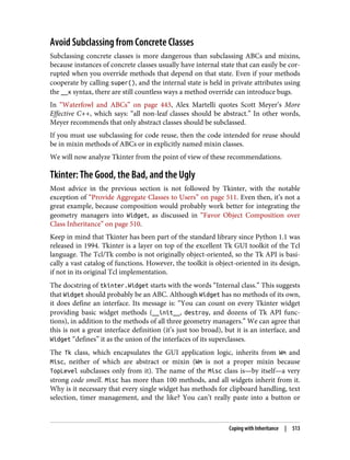 Avoid Subclassing from Concrete Classes
Subclassing concrete classes is more dangerous than subclassing ABCs and mixins,
because instances of concrete classes usually have internal state that can easily be cor‐
rupted when you override methods that depend on that state. Even if your methods
cooperate by calling super(), and the internal state is held in private attributes using
the __x syntax, there are still countless ways a method override can introduce bugs.
In “Waterfowl and ABCs” on page 443, Alex Martelli quotes Scott Meyer’s More
Effective C++, which says: “all non-leaf classes should be abstract.” In other words,
Meyer recommends that only abstract classes should be subclassed.
If you must use subclassing for code reuse, then the code intended for reuse should
be in mixin methods of ABCs or in explicitly named mixin classes.
We will now analyze Tkinter from the point of view of these recommendations.
Tkinter: The Good, the Bad, and the Ugly
Most advice in the previous section is not followed by Tkinter, with the notable
exception of “Provide Aggregate Classes to Users” on page 511. Even then, it’s not a
great example, because composition would probably work better for integrating the
geometry managers into Widget, as discussed in “Favor Object Composition over
Class Inheritance” on page 510.
Keep in mind that Tkinter has been part of the standard library since Python 1.1 was
released in 1994. Tkinter is a layer on top of the excellent Tk GUI toolkit of the Tcl
language. The Tcl/Tk combo is not originally object-oriented, so the Tk API is basi‐
cally a vast catalog of functions. However, the toolkit is object-oriented in its design,
if not in its original Tcl implementation.
The docstring of tkinter.Widget starts with the words “Internal class.” This suggests
that Widget should probably be an ABC. Although Widget has no methods of its own,
it does define an interface. Its message is: “You can count on every Tkinter widget
providing basic widget methods (__init__, destroy, and dozens of Tk API func‐
tions), in addition to the methods of all three geometry managers.” We can agree that
this is not a great interface definition (it’s just too broad), but it is an interface, and
Widget “defines” it as the union of the interfaces of its superclasses.
The Tk class, which encapsulates the GUI application logic, inherits from Wm and
Misc, neither of which are abstract or mixin (Wm is not a proper mixin because
TopLevel subclasses only from it). The name of the Misc class is—by itself—a very
strong code smell. Misc has more than 100 methods, and all widgets inherit from it.
Why is it necessary that every single widget has methods for clipboard handling, text
selection, timer management, and the like? You can’t really paste into a button or
Coping with Inheritance | 513
 