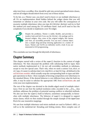 select text from a scrollbar. Misc should be split into several specialized mixin classes,
and not all widgets should inherit from every one of those mixins.
To be fair, as a Tkinter user, you don’t need to know or use multiple inheritance at
all. It’s an implementation detail hidden behind the widget classes that you will
instantiate or subclass in your own code. But you will suffer the consequences of
excessive multiple inheritance when you type dir(tkinter.Button) and try to find
the method you need among the 214 attributes listed. And you’ll need to face the
complexity if you decide to implement a new Tk widget.
Despite the problems, Tkinter is stable, flexible, and provides a
modern look-and-feel if you use the tkinter.ttk package and its
themed widgets. Also, some of the original widgets, like Canvas
and Text, are incredibly powerful. You can turn a Canvas object
into a simple drag-and-drop drawing application in a matter of
hours. Tkinter and Tcl/Tk are definitely worth a look if you are
interested in GUI programming.
This concludes our tour through the labyrinth of inheritance.
Chapter Summary
This chapter started with a review of the super() function in the context of single
inheritance. We then discussed the problem with subclassing built-in types: their
native methods implemented in C do not call overridden methods in subclasses,
except in very few special cases. That’s why, when we need a custom list, dict, or
str type, it’s easier to subclass UserList, UserDict, or UserString—all defined in the
collections module, which actually wrap the corresponding built-in types and dele‐
gate operations to them—three examples of favoring composition over inheritance in
the standard library. If the desired behavior is very different from what the built-ins
offer, it may be easier to subclass the appropriate ABC from collections.abc and
write your own implementation.
The rest of the chapter was devoted to the double-edged sword of multiple inheri‐
tance. First we saw how the method resolution order, encoded in the __mro__ class
attribute, addresses the problem of potential naming conflicts in inherited methods.
We also saw how the super() built-in behaves, sometimes unexpectedly, in hierar‐
chies with multiple inheritance. The behavior of super() is designed to support
mixin classes, which we then studied through the simple example of the UpperCase
Mixin for case-insensitive mappings.
We saw how multiple inhertance and mixin methods are used in Python’s ABCs, as
well as in the socketserver threading and forking mixins. More complex uses of
514 | Chapter 14: Inheritance: For Better or for Worse
 