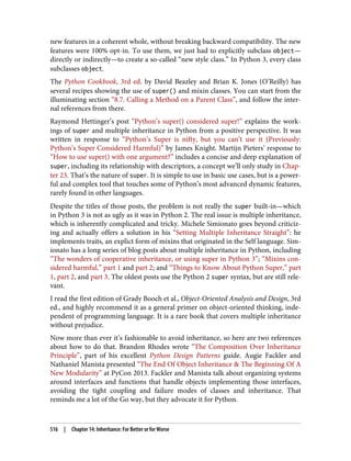 new features in a coherent whole, without breaking backward compatibility. The new
features were 100% opt-in. To use them, we just had to explicitly subclass object—
directly or indirectly—to create a so-called “new style class.” In Python 3, every class
subclasses object.
The Python Cookbook, 3rd ed. by David Beazley and Brian K. Jones (O’Reilly) has
several recipes showing the use of super() and mixin classes. You can start from the
illuminating section “8.7. Calling a Method on a Parent Class”, and follow the inter‐
nal references from there.
Raymond Hettinger’s post “Python’s super() considered super!” explains the work‐
ings of super and multiple inheritance in Python from a positive perspective. It was
written in response to “Python’s Super is nifty, but you can’t use it (Previously:
Python’s Super Considered Harmful)” by James Knight. Martijn Pieters’ response to
“How to use super() with one argument?” includes a concise and deep explanation of
super, including its relationship with descriptors, a concept we’ll only study in Chap‐
ter 23. That’s the nature of super. It is simple to use in basic use cases, but is a power‐
ful and complex tool that touches some of Python’s most advanced dynamic features,
rarely found in other languages.
Despite the titles of those posts, the problem is not really the super built-in—which
in Python 3 is not as ugly as it was in Python 2. The real issue is multiple inheritance,
which is inherently complicated and tricky. Michele Simionato goes beyond criticiz‐
ing and actually offers a solution in his “Setting Multiple Inheritance Straight”: he
implements traits, an explict form of mixins that originated in the Self language. Sim‐
ionato has a long series of blog posts about multiple inheritance in Python, including
“The wonders of cooperative inheritance, or using super in Python 3”; “Mixins con‐
sidered harmful,” part 1 and part 2; and “Things to Know About Python Super,” part
1, part 2, and part 3. The oldest posts use the Python 2 super syntax, but are still rele‐
vant.
I read the first edition of Grady Booch et al., Object-Oriented Analysis and Design, 3rd
ed., and highly recommend it as a general primer on object-oriented thinking, inde‐
pendent of programming language. It is a rare book that covers multiple inheritance
without prejudice.
Now more than ever it’s fashionable to avoid inheritance, so here are two references
about how to do that. Brandon Rhodes wrote “The Composition Over Inheritance
Principle”, part of his excellent Python Design Patterns guide. Augie Fackler and
Nathaniel Manista presented “The End Of Object Inheritance & The Beginning Of A
New Modularity” at PyCon 2013. Fackler and Manista talk about organizing systems
around interfaces and functions that handle objects implementing those interfaces,
avoiding the tight coupling and failure modes of classes and inheritance. That
reminds me a lot of the Go way, but they advocate it for Python.
516 | Chapter 14: Inheritance: For Better or for Worse
 