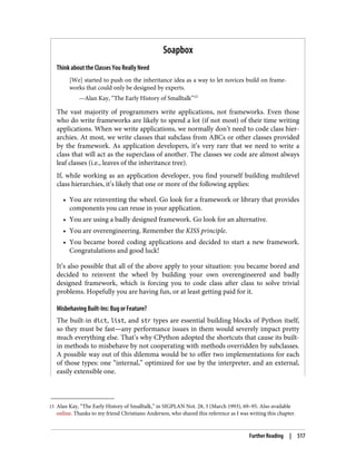 15 Alan Kay, “The Early History of Smalltalk,” in SIGPLAN Not. 28, 3 (March 1993), 69–95. Also available
online. Thanks to my friend Christiano Anderson, who shared this reference as I was writing this chapter.
Soapbox
Think about the Classes You Really Need
[We] started to push on the inheritance idea as a way to let novices build on frame‐
works that could only be designed by experts.
—Alan Kay, “The Early History of Smalltalk”15
The vast majority of programmers write applications, not frameworks. Even those
who do write frameworks are likely to spend a lot (if not most) of their time writing
applications. When we write applications, we normally don’t need to code class hier‐
archies. At most, we write classes that subclass from ABCs or other classes provided
by the framework. As application developers, it’s very rare that we need to write a
class that will act as the superclass of another. The classes we code are almost always
leaf classes (i.e., leaves of the inheritance tree).
If, while working as an application developer, you find yourself building multilevel
class hierarchies, it’s likely that one or more of the following applies:
• You are reinventing the wheel. Go look for a framework or library that provides
components you can reuse in your application.
• You are using a badly designed framework. Go look for an alternative.
• You are overengineering. Remember the KISS principle.
• You became bored coding applications and decided to start a new framework.
Congratulations and good luck!
It’s also possible that all of the above apply to your situation: you became bored and
decided to reinvent the wheel by building your own overengineered and badly
designed framework, which is forcing you to code class after class to solve trivial
problems. Hopefully you are having fun, or at least getting paid for it.
Misbehaving Built-Ins: Bug or Feature?
The built-in dict, list, and str types are essential building blocks of Python itself,
so they must be fast—any performance issues in them would severely impact pretty
much everything else. That’s why CPython adopted the shortcuts that cause its built-
in methods to misbehave by not cooperating with methods overridden by subclasses.
A possible way out of this dilemma would be to offer two implementations for each
of those types: one “internal,” optimized for use by the interpreter, and an external,
easily extensible one.
Further Reading | 517
 
