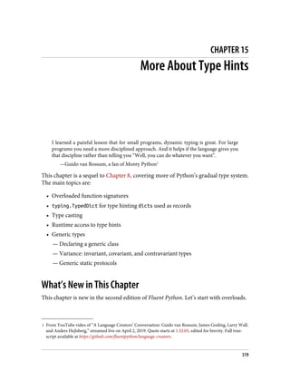 1 From YouTube video of “A Language Creators’ Conversation: Guido van Rossum, James Gosling, Larry Wall,
and Anders Hejlsberg,” streamed live on April 2, 2019. Quote starts at 1:32:05, edited for brevity. Full tran‐
script available at https://github.com/fluentpython/language-creators.
CHAPTER 15
More About Type Hints
I learned a painful lesson that for small programs, dynamic typing is great. For large
programs you need a more disciplined approach. And it helps if the language gives you
that discipline rather than telling you “Well, you can do whatever you want”.
—Guido van Rossum, a fan of Monty Python1
This chapter is a sequel to Chapter 8, covering more of Python’s gradual type system.
The main topics are:
• Overloaded function signatures
• typing.TypedDict for type hinting dicts used as records
• Type casting
• Runtime access to type hints
• Generic types
— Declaring a generic class
— Variance: invariant, covariant, and contravariant types
— Generic static protocols
What’s New in This Chapter
This chapter is new in the second edition of Fluent Python. Let’s start with overloads.
519
 