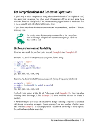 List Comprehensions and Generator Expressions
A quick way to build a sequence is using a list comprehension (if the target is a list)
or a generator expression (for other kinds of sequences). If you are not using these
syntactic forms on a daily basis, I bet you are missing opportunities to write code that
is more readable and often faster at the same time.
If you doubt my claim that these constructs are “more readable,” read on. I’ll try to
convince you.
For brevity, many Python programmers refer to list comprehen‐
sions as listcomps, and generator expressions as genexps. I will use
these words as well.
List Comprehensions and Readability
Here is a test: which do you find easier to read, Example 2-1 or Example 2-2?
Example 2-1. Build a list of Unicode code points from a string
>>> symbols = '$¢£¥€¤'
>>> codes = []
>>> for symbol in symbols:
... codes.append(ord(symbol))
...
>>> codes
[36, 162, 163, 165, 8364, 164]
Example 2-2. Build a list of Unicode code points from a string, using a listcomp
>>> symbols = '$¢£¥€¤'
>>> codes = [ord(symbol) for symbol in symbols]
>>> codes
[36, 162, 163, 165, 8364, 164]
Anybody who knows a little bit of Python can read Example 2-1. However, after
learning about listcomps, I find Example 2-2 more readable because its intent is
explicit.
A for loop may be used to do lots of different things: scanning a sequence to count or
pick items, computing aggregates (sums, averages), or any number of other tasks.
The code in Example 2-1 is building up a list. In contrast, a listcomp is more explicit.
Its goal is always to build a new list.
List Comprehensions and Generator Expressions | 25
 