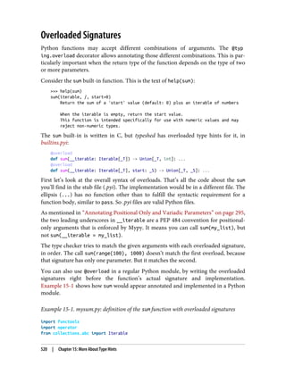 Overloaded Signatures
Python functions may accept different combinations of arguments. The @typ
ing.overload decorator allows annotating those different combinations. This is par‐
ticularly important when the return type of the function depends on the type of two
or more parameters.
Consider the sum built-in function. This is the text of help(sum):
>>> help(sum)
sum(iterable, /, start=0)
Return the sum of a 'start' value (default: 0) plus an iterable of numbers
When the iterable is empty, return the start value.
This function is intended specifically for use with numeric values and may
reject non-numeric types.
The sum built-in is written in C, but typeshed has overloaded type hints for it, in
builtins.pyi:
@overload
def sum(__iterable: Iterable[_T]) -> Union[_T, int]: ...
@overload
def sum(__iterable: Iterable[_T], start: _S) -> Union[_T, _S]: ...
First let’s look at the overall syntax of overloads. That’s all the code about the sum
you’ll find in the stub file (.pyi). The implementation would be in a different file. The
ellipsis (...) has no function other than to fulfill the syntactic requirement for a
function body, similar to pass. So .pyi files are valid Python files.
As mentioned in “Annotating Positional Only and Variadic Parameters” on page 295,
the two leading underscores in __iterable are a PEP 484 convention for positional-
only arguments that is enforced by Mypy. It means you can call sum(my_list), but
not sum(__iterable = my_list).
The type checker tries to match the given arguments with each overloaded signature,
in order. The call sum(range(100), 1000) doesn’t match the first overload, because
that signature has only one parameter. But it matches the second.
You can also use @overload in a regular Python module, by writing the overloaded
signatures right before the function’s actual signature and implementation.
Example 15-1 shows how sum would appear annotated and implemented in a Python
module.
Example 15-1. mysum.py: definition of the sum function with overloaded signatures
import functools
import operator
from collections.abc import Iterable
520 | Chapter 15: More About Type Hints
 