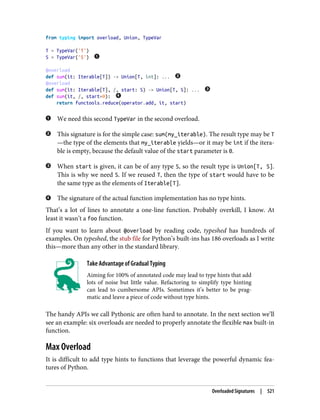 from typing import overload, Union, TypeVar
T = TypeVar('T')
S = TypeVar('S')
@overload
def sum(it: Iterable[T]) -> Union[T, int]: ...
@overload
def sum(it: Iterable[T], /, start: S) -> Union[T, S]: ...
def sum(it, /, start=0):
return functools.reduce(operator.add, it, start)
We need this second TypeVar in the second overload.
This signature is for the simple case: sum(my_iterable). The result type may be T
—the type of the elements that my_iterable yields—or it may be int if the itera‐
ble is empty, because the default value of the start parameter is 0.
When start is given, it can be of any type S, so the result type is Union[T, S].
This is why we need S. If we reused T, then the type of start would have to be
the same type as the elements of Iterable[T].
The signature of the actual function implementation has no type hints.
That’s a lot of lines to annotate a one-line function. Probably overkill, I know. At
least it wasn’t a foo function.
If you want to learn about @overload by reading code, typeshed has hundreds of
examples. On typeshed, the stub file for Python’s built-ins has 186 overloads as I write
this—more than any other in the standard library.
Take Advantage of Gradual Typing
Aiming for 100% of annotated code may lead to type hints that add
lots of noise but little value. Refactoring to simplify type hinting
can lead to cumbersome APIs. Sometimes it’s better to be prag‐
matic and leave a piece of code without type hints.
The handy APIs we call Pythonic are often hard to annotate. In the next section we’ll
see an example: six overloads are needed to properly annotate the flexible max built-in
function.
Max Overload
It is difficult to add type hints to functions that leverage the powerful dynamic fea‐
tures of Python.
Overloaded Signatures | 521
 