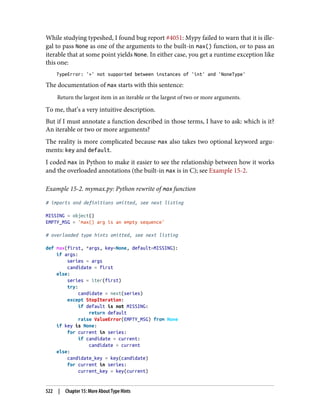 While studying typeshed, I found bug report #4051: Mypy failed to warn that it is ille‐
gal to pass None as one of the arguments to the built-in max() function, or to pass an
iterable that at some point yields None. In either case, you get a runtime exception like
this one:
TypeError: '>' not supported between instances of 'int' and 'NoneType'
The documentation of max starts with this sentence:
Return the largest item in an iterable or the largest of two or more arguments.
To me, that’s a very intuitive description.
But if I must annotate a function described in those terms, I have to ask: which is it?
An iterable or two or more arguments?
The reality is more complicated because max also takes two optional keyword argu‐
ments: key and default.
I coded max in Python to make it easier to see the relationship between how it works
and the overloaded annotations (the built-in max is in C); see Example 15-2.
Example 15-2. mymax.py: Python rewrite of max function
# imports and definitions omitted, see next listing
MISSING = object()
EMPTY_MSG = 'max() arg is an empty sequence'
# overloaded type hints omitted, see next listing
def max(first, *args, key=None, default=MISSING):
if args:
series = args
candidate = first
else:
series = iter(first)
try:
candidate = next(series)
except StopIteration:
if default is not MISSING:
return default
raise ValueError(EMPTY_MSG) from None
if key is None:
for current in series:
if candidate < current:
candidate = current
else:
candidate_key = key(candidate)
for current in series:
current_key = key(current)
522 | Chapter 15: More About Type Hints
 