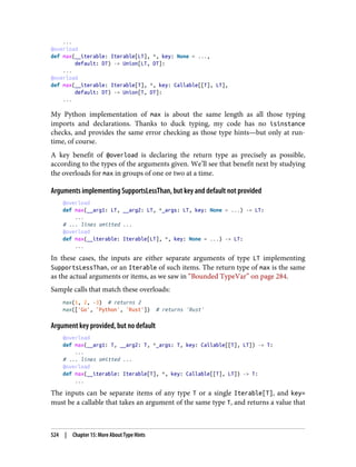 ...
@overload
def max(__iterable: Iterable[LT], *, key: None = ...,
default: DT) -> Union[LT, DT]:
...
@overload
def max(__iterable: Iterable[T], *, key: Callable[[T], LT],
default: DT) -> Union[T, DT]:
...
My Python implementation of max is about the same length as all those typing
imports and declarations. Thanks to duck typing, my code has no isinstance
checks, and provides the same error checking as those type hints—but only at run‐
time, of course.
A key benefit of @overload is declaring the return type as precisely as possible,
according to the types of the arguments given. We’ll see that benefit next by studying
the overloads for max in groups of one or two at a time.
Arguments implementing SupportsLessThan, but key and default not provided
@overload
def max(__arg1: LT, __arg2: LT, *_args: LT, key: None = ...) -> LT:
...
# ... lines omitted ...
@overload
def max(__iterable: Iterable[LT], *, key: None = ...) -> LT:
...
In these cases, the inputs are either separate arguments of type LT implementing
SupportsLessThan, or an Iterable of such items. The return type of max is the same
as the actual arguments or items, as we saw in “Bounded TypeVar” on page 284.
Sample calls that match these overloads:
max(1, 2, -3) # returns 2
max(['Go', 'Python', 'Rust']) # returns 'Rust'
Argument key provided, but no default
@overload
def max(__arg1: T, __arg2: T, *_args: T, key: Callable[[T], LT]) -> T:
...
# ... lines omitted ...
@overload
def max(__iterable: Iterable[T], *, key: Callable[[T], LT]) -> T:
...
The inputs can be separate items of any type T or a single Iterable[T], and key=
must be a callable that takes an argument of the same type T, and returns a value that
524 | Chapter 15: More About Type Hints
 