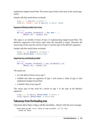 implements SupportsLessThan. The return type of max is the same as the actual argu‐
ments.
Sample calls that match these overloads:
max(1, 2, -3, key=abs) # returns -3
max(['Go', 'Python', 'Rust'], key=len) # returns 'Python'
Argument default provided, but no key
@overload
def max(__iterable: Iterable[LT], *, key: None = ...,
default: DT) -> Union[LT, DT]:
...
The input is an iterable of items of type LT implementing SupportsLessThan. The
default= argument is the return value when the Iterable is empty. Therefore the
return type of max must be a Union of type LT and the type of the default argument.
Sample calls that match these overloads:
max([1, 2, -3], default=0) # returns 2
max([], default=None) # returns None
Arguments key and default provided
@overload
def max(__iterable: Iterable[T], *, key: Callable[[T], LT],
default: DT) -> Union[T, DT]:
...
The inputs are:
• An Iterable of items of any type T
• Callable that takes an argument of type T and returns a value of type LT that
implements SupportsLessThan
• A default value of any type DT
The return type of max must be a Union of type T or the type of the default
argument:
max([1, 2, -3], key=abs, default=None) # returns -3
max([], key=abs, default=None) # returns None
Takeaways from Overloading max
Type hints allow Mypy to flag a call like max([None, None]) with this error message:
mymax_demo.py:109: error: Value of type variable "_LT" of "max"
cannot be "None"
Overloaded Signatures | 525
 