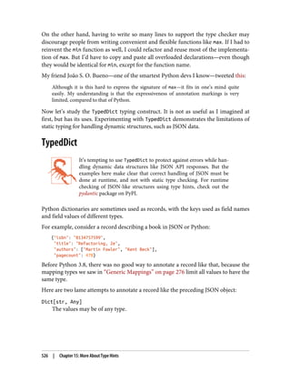 On the other hand, having to write so many lines to support the type checker may
discourage people from writing convenient and flexible functions like max. If I had to
reinvent the min function as well, I could refactor and reuse most of the implementa‐
tion of max. But I’d have to copy and paste all overloaded declarations—even though
they would be identical for min, except for the function name.
My friend João S. O. Bueno—one of the smartest Python devs I know—tweeted this:
Although it is this hard to express the signature of max—it fits in one’s mind quite
easily. My understanding is that the expressiveness of annotation markings is very
limited, compared to that of Python.
Now let’s study the TypedDict typing construct. It is not as useful as I imagined at
first, but has its uses. Experimenting with TypedDict demonstrates the limitations of
static typing for handling dynamic structures, such as JSON data.
TypedDict
It’s tempting to use TypedDict to protect against errors while han‐
dling dynamic data structures like JSON API responses. But the
examples here make clear that correct handling of JSON must be
done at runtime, and not with static type checking. For runtime
checking of JSON-like structures using type hints, check out the
pydantic package on PyPI.
Python dictionaries are sometimes used as records, with the keys used as field names
and field values of different types.
For example, consider a record describing a book in JSON or Python:
{"isbn": "0134757599",
"title": "Refactoring, 2e",
"authors": ["Martin Fowler", "Kent Beck"],
"pagecount": 478}
Before Python 3.8, there was no good way to annotate a record like that, because the
mapping types we saw in “Generic Mappings” on page 276 limit all values to have the
same type.
Here are two lame attempts to annotate a record like the preceding JSON object:
Dict[str, Any]
The values may be of any type.
526 | Chapter 15: More About Type Hints
 