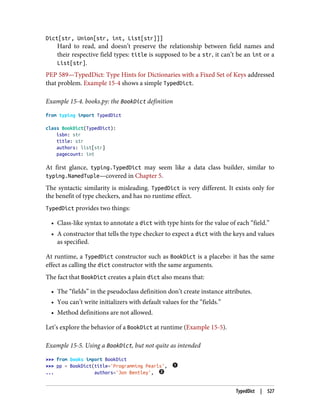 Dict[str, Union[str, int, List[str]]]
Hard to read, and doesn’t preserve the relationship between field names and
their respective field types: title is supposed to be a str, it can’t be an int or a
List[str].
PEP 589—TypedDict: Type Hints for Dictionaries with a Fixed Set of Keys addressed
that problem. Example 15-4 shows a simple TypedDict.
Example 15-4. books.py: the BookDict definition
from typing import TypedDict
class BookDict(TypedDict):
isbn: str
title: str
authors: list[str]
pagecount: int
At first glance, typing.TypedDict may seem like a data class builder, similar to
typing.NamedTuple—covered in Chapter 5.
The syntactic similarity is misleading. TypedDict is very different. It exists only for
the benefit of type checkers, and has no runtime effect.
TypedDict provides two things:
• Class-like syntax to annotate a dict with type hints for the value of each “field.”
• A constructor that tells the type checker to expect a dict with the keys and values
as specified.
At runtime, a TypedDict constructor such as BookDict is a placebo: it has the same
effect as calling the dict constructor with the same arguments.
The fact that BookDict creates a plain dict also means that:
• The “fields” in the pseudoclass definition don’t create instance attributes.
• You can’t write initializers with default values for the “fields.”
• Method definitions are not allowed.
Let’s explore the behavior of a BookDict at runtime (Example 15-5).
Example 15-5. Using a BookDict, but not quite as intended
>>> from books import BookDict
>>> pp = BookDict(title='Programming Pearls',
... authors='Jon Bentley',
TypedDict | 527
 