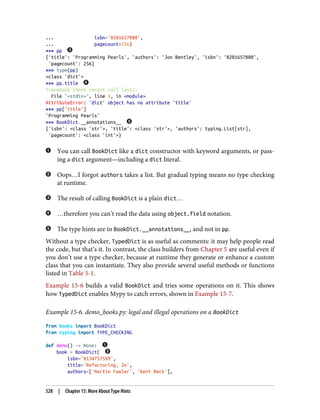 ... isbn='0201657880',
... pagecount=256)
>>> pp
{'title': 'Programming Pearls', 'authors': 'Jon Bentley', 'isbn': '0201657880',
'pagecount': 256}
>>> type(pp)
<class 'dict'>
>>> pp.title
Traceback (most recent call last):
File "<stdin>", line 1, in <module>
AttributeError: 'dict' object has no attribute 'title'
>>> pp['title']
'Programming Pearls'
>>> BookDict.__annotations__
{'isbn': <class 'str'>, 'title': <class 'str'>, 'authors': typing.List[str],
'pagecount': <class 'int'>}
You can call BookDict like a dict constructor with keyword arguments, or pass‐
ing a dict argument—including a dict literal.
Oops…I forgot authors takes a list. But gradual typing means no type checking
at runtime.
The result of calling BookDict is a plain dict…
…therefore you can’t read the data using object.field notation.
The type hints are in BookDict.__annotations__, and not in pp.
Without a type checker, TypedDict is as useful as comments: it may help people read
the code, but that’s it. In contrast, the class builders from Chapter 5 are useful even if
you don’t use a type checker, because at runtime they generate or enhance a custom
class that you can instantiate. They also provide several useful methods or functions
listed in Table 5-1.
Example 15-6 builds a valid BookDict and tries some operations on it. This shows
how TypedDict enables Mypy to catch errors, shown in Example 15-7.
Example 15-6. demo_books.py: legal and illegal operations on a BookDict
from books import BookDict
from typing import TYPE_CHECKING
def demo() -> None:
book = BookDict(
isbn='0134757599',
title='Refactoring, 2e',
authors=['Martin Fowler', 'Kent Beck'],
528 | Chapter 15: More About Type Hints
 