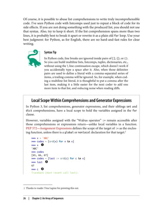 2 Thanks to reader Tina Lapine for pointing this out.
Of course, it is possible to abuse list comprehensions to write truly incomprehensible
code. I’ve seen Python code with listcomps used just to repeat a block of code for its
side effects. If you are not doing something with the produced list, you should not use
that syntax. Also, try to keep it short. If the list comprehension spans more than two
lines, it is probably best to break it apart or rewrite it as a plain old for loop. Use your
best judgment: for Python, as for English, there are no hard-and-fast rules for clear
writing.
Syntax Tip
In Python code, line breaks are ignored inside pairs of [], {}, or ().
So you can build multiline lists, listcomps, tuples, dictionaries, etc.,
without using the  line continuation escape, which doesn’t work if
you accidentally type a space after it. Also, when those delimiter
pairs are used to define a literal with a comma-separated series of
items, a trailing comma will be ignored. So, for example, when cod‐
ing a multiline list literal, it is thoughtful to put a comma after the
last item, making it a little easier for the next coder to add one
more item to that list, and reducing noise when reading diffs.
Local Scope Within Comprehensions and Generator Expressions
In Python 3, list comprehensions, generator expressions, and their siblings set and
dict comprehensions, have a local scope to hold the variables assigned in the for
clause.
However, variables assigned with the “Walrus operator” := remain accessible after
those comprehensions or expressions return—unlike local variables in a function.
PEP 572—Assignment Expressions defines the scope of the target of := as the enclos‐
ing function, unless there is a global or nonlocal declaration for that target.2
>>> x = 'ABC'
>>> codes = [ord(x) for x in x]
>>> x
'ABC'
>>> codes
[65, 66, 67]
>>> codes = [last := ord(c) for c in x]
>>> last
67
>>> c
Traceback (most recent call last):
26 | Chapter 2: An Array of Sequences
 