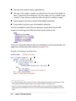 3 As of May 2020, pytype allows it. But its FAQ says it will be disallowed in the future. See the question, “Why
didn’t pytype catch that I changed the type of an annotated variable?” in the pytype FAQ.
4 I prefer to use the lxml package to generate and parse XML: it’s easy to get started, full-featured, and fast.
Unfortunately, lxml and Python’s own ElementTree don’t fit the limited RAM of my hypothetical microcon‐
troller.
This note is the result of reveal_type(authors).
The type of the authors variable was inferred from the type of the book['au
thors'] expression that initialized it. You can’t assign a str to a variable of type
List[str]. Type checkers usually don’t allow the type of a variable to change.3
Cannot assign to a key that is not part of the BookDict definition.
Cannot delete a key that is part of the BookDict definition.
Now let’s see BookDict used in function signatures, to type check function calls.
Imagine you need to generate XML from book records, similar to this:
<BOOK>
<ISBN>0134757599</ISBN>
<TITLE>Refactoring, 2e</TITLE>
<AUTHOR>Martin Fowler</AUTHOR>
<AUTHOR>Kent Beck</AUTHOR>
<PAGECOUNT>478</PAGECOUNT>
</BOOK>
If you were writing MicroPython code to be embedded in a tiny microcontroller, you
might write a function like what’s shown in Example 15-8.4
Example 15-8. books.py: to_xml function
AUTHOR_ELEMENT = '<AUTHOR>{}</AUTHOR>'
def to_xml(book: BookDict) -> str:
elements: list[str] = []
for key, value in book.items():
if isinstance(value, list):
elements.extend(
AUTHOR_ELEMENT.format(n) for n in value)
else:
tag = key.upper()
elements.append(f'<{tag}>{value}</{tag}>')
xml = 'nt'.join(elements)
return f'<BOOK>nt{xml}n</BOOK>'
530 | Chapter 15: More About Type Hints
 