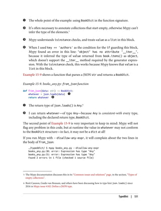 5 The Mypy documentation discusses this in its “Common issues and solutions” page, in the section, “Types of
empty collections”.
6 Brett Cannon, Guido van Rossum, and others have been discussing how to type hint json.loads() since
2016 in Mypy issue #182: Define a JSON type.
The whole point of the example: using BookDict in the function signature.
It’s often necessary to annotate collections that start empty, otherwise Mypy can’t
infer the type of the elements.5
Mypy understands isinstance checks, and treats value as a list in this block.
When I used key == 'authors' as the condition for the if guarding this block,
Mypy found an error in this line: "object" has no attribute "__iter__",
because it inferred the type of value returned from book.items() as object,
which doesn’t support the __iter__ method required by the generator expres‐
sion. With the isinstance check, this works because Mypy knows that value is a
list in this block.
Example 15-9 shows a function that parses a JSON str and returns a BookDict.
Example 15-9. books_any.py: from_json function
def from_json(data: str) -> BookDict:
whatever = json.loads(data)
return whatever
The return type of json.loads() is Any.6
I can return whatever—of type Any—because Any is consistent-with every type,
including the declared return type, BookDict.
The second point of Example 15-9 is very important to keep in mind: Mypy will not
flag any problem in this code, but at runtime the value in whatever may not conform
to the BookDict structure—in fact, it may not be a dict at all!
If you run Mypy with --disallow-any-expr, it will complain about the two lines in
the body of from_json:
…/typeddict/ $ mypy books_any.py --disallow-any-expr
books_any.py:30: error: Expression has type "Any"
books_any.py:31: error: Expression has type "Any"
Found 2 errors in 1 file (checked 1 source file)
TypedDict | 531
 