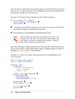 Lines 30 and 31 mentioned in the previous snippet are the body of the from_json
function. We can silence the type error by adding a type hint to the initialization of
the whatever variable, as in Example 15-10.
Example 15-10. books.py: from_json function with variable annotation
def from_json(data: str) -> BookDict:
whatever: BookDict = json.loads(data)
return whatever
--disallow-any-expr does not cause errors when an expression of type Any is
immediately assigned to a variable with a type hint.
Now whatever is of type BookDict, the declared return type.
Don’t be lulled into a false sense of type safety by Example 15-10!
Looking at the code at rest, the type checker cannot predict that
json.loads() will return anything that resembles a BookDict.
Only runtime validation can guarantee that.
Static type checking is unable to prevent errors with code that is inherently dynamic,
such as json.loads(), which builds Python objects of different types at runtime, as
Examples 15-11, 15-12, and 15-13 demonstrate.
Example 15-11. demo_not_book.py: from_json returns an invalid BookDict, and
to_xml accepts it
from books import to_xml, from_json
from typing import TYPE_CHECKING
def demo() -> None:
NOT_BOOK_JSON = """
{"title": "Andromeda Strain",
"flavor": "pistachio",
"authors": true}
"""
not_book = from_json(NOT_BOOK_JSON)
if TYPE_CHECKING:
reveal_type(not_book)
reveal_type(not_book['authors'])
print(not_book)
print(not_book['flavor'])
xml = to_xml(not_book)
print(xml)
532 | Chapter 15: More About Type Hints
 