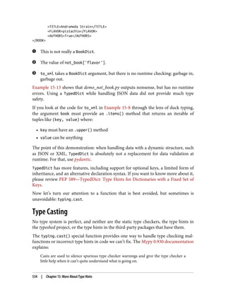 <TITLE>Andromeda Strain</TITLE>
<FLAVOR>pistachio</FLAVOR>
<AUTHORS>True</AUTHORS>
</BOOK>
This is not really a BookDict.
The value of not_book['flavor'].
to_xml takes a BookDict argument, but there is no runtime checking: garbage in,
garbage out.
Example 15-13 shows that demo_not_book.py outputs nonsense, but has no runtime
errors. Using a TypedDict while handling JSON data did not provide much type
safety.
If you look at the code for to_xml in Example 15-8 through the lens of duck typing,
the argument book must provide an .items() method that returns an iterable of
tuples like (key, value) where:
• key must have an .upper() method
• value can be anything
The point of this demonstration: when handling data with a dynamic structure, such
as JSON or XML, TypedDict is absolutely not a replacement for data validation at
runtime. For that, use pydantic.
TypedDict has more features, including support for optional keys, a limited form of
inheritance, and an alternative declaration syntax. If you want to know more about it,
please review PEP 589—TypedDict: Type Hints for Dictionaries with a Fixed Set of
Keys.
Now let’s turn our attention to a function that is best avoided, but sometimes is
unavoidable: typing.cast.
Type Casting
No type system is perfect, and neither are the static type checkers, the type hints in
the typeshed project, or the type hints in the third-party packages that have them.
The typing.cast() special function provides one way to handle type checking mal‐
functions or incorrect type hints in code we can’t fix. The Mypy 0.930 documentation
explains:
Casts are used to silence spurious type checker warnings and give the type checker a
little help when it can’t quite understand what is going on.
534 | Chapter 15: More About Type Hints
 