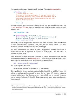 7 The use of enumerate in the example is intended to confuse the type checker. A simpler implementation
yielding strings directly instead of going through the enumerate index is correctly analyzed by Mypy, and the
cast() is not needed.
At runtime, typing.cast does absolutely nothing. This is its implementation:
def cast(typ, val):
"""Cast a value to a type.
This returns the value unchanged. To the type checker this
signals that the return value has the designated type, but at
runtime we intentionally don't check anything (we want this
to be as fast as possible).
"""
return val
PEP 484 requires type checkers to “blindly believe” the type stated in the cast. The
“Casts” section of PEP 484 gives an example where the type checker needs the guid‐
ance of cast:
from typing import cast
def find_first_str(a: list[object]) -> str:
index = next(i for i, x in enumerate(a) if isinstance(x, str))
# We only get here if there's at least one string
return cast(str, a[index])
The next() call on the generator expression will either return the index of a str item
or raise StopIteration. Therefore, find_first_str will always return a str if no
exception is raised, and str is the declared return type.
But if the last line were just return a[index], Mypy would infer the return type as
object because the a argument is declared as list[object]. So the cast() is
required to guide Mypy.7
Here is another example with cast, this time to correct an outdated type hint for
Python’s standard library. In Example 21-12, I create an asyncio Server object and I
want to get the address the server is listening to. I coded this line:
addr = server.sockets[0].getsockname()
But Mypy reported this error:
Value of type "Optional[List[socket]]" is not indexable
The type hint for Server.sockets on typeshed in May 2021 is valid for Python 3.6,
where the sockets attribute could be None. But in Python 3.7, sockets became a
property with a getter that always returns a list—which may be empty if the server
has no sockets. And since Python 3.8, the getter returns a tuple (used as an immuta‐
ble sequence).
Type Casting | 535
 