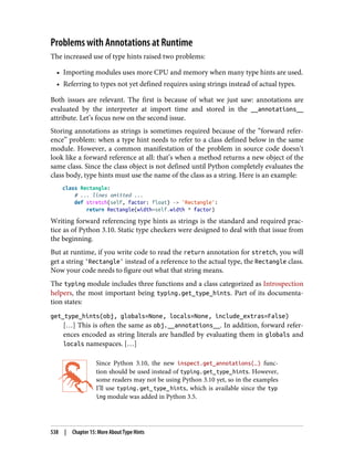 Problems with Annotations at Runtime
The increased use of type hints raised two problems:
• Importing modules uses more CPU and memory when many type hints are used.
• Referring to types not yet defined requires using strings instead of actual types.
Both issues are relevant. The first is because of what we just saw: annotations are
evaluated by the interpreter at import time and stored in the __annotations__
attribute. Let’s focus now on the second issue.
Storing annotations as strings is sometimes required because of the “forward refer‐
ence” problem: when a type hint needs to refer to a class defined below in the same
module. However, a common manifestation of the problem in source code doesn’t
look like a forward reference at all: that’s when a method returns a new object of the
same class. Since the class object is not defined until Python completely evaluates the
class body, type hints must use the name of the class as a string. Here is an example:
class Rectangle:
# ... lines omitted ...
def stretch(self, factor: float) -> 'Rectangle':
return Rectangle(width=self.width * factor)
Writing forward referencing type hints as strings is the standard and required prac‐
tice as of Python 3.10. Static type checkers were designed to deal with that issue from
the beginning.
But at runtime, if you write code to read the return annotation for stretch, you will
get a string 'Rectangle' instead of a reference to the actual type, the Rectangle class.
Now your code needs to figure out what that string means.
The typing module includes three functions and a class categorized as Introspection
helpers, the most important being typing.get_type_hints. Part of its documenta‐
tion states:
get_type_hints(obj, globals=None, locals=None, include_extras=False)
[…] This is often the same as obj.__annotations__. In addition, forward refer‐
ences encoded as string literals are handled by evaluating them in globals and
locals namespaces. […]
Since Python 3.10, the new inspect.get_annotations(…) func‐
tion should be used instead of typing.get_type_hints. However,
some readers may not be using Python 3.10 yet, so in the examples
I’ll use typing.get_type_hints, which is available since the typ
ing module was added in Python 3.5.
538 | Chapter 15: More About Type Hints
 