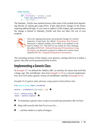 class Checked:
@classmethod
def _fields(cls) -> dict[str, type]:
return get_type_hints(cls)
# ... more lines ...
The Checked._fields class method protects other parts of the module from depend‐
ing directly on typing.get_type_hints. If get_type_hints changes in the future,
requiring additional logic, or you want to replace it with inspect.get_annotations,
the change is limited to Checked._fields and does not affect the rest of your
program.
Given the ongoing discussions and proposed changes for runtime
inspection of type hints, the official “Annotations Best Practices”
document is required reading, and is likely to be updated on the
road to Python 3.11. That how-to was written by Larry Hastings,
the author of PEP 649—Deferred Evaluation Of Annotations Using
Descriptors, an alternative proposal to address the runtime issues
raised by PEP 563—Postponed Evaluation of Annotations.
The remaining sections of this chapter cover generics, starting with how to define a
generic class that can be parameterized by its users.
Implementing a Generic Class
In Example 13-7 we defined the Tombola ABC: an interface for classes that work like
a bingo cage. The LottoBlower class from Example 13-10 is a concrete implementa‐
tion. Now we’ll study a generic version of LottoBlower used like in Example 15-15.
Example 15-15. generic_lotto_demo.py: using a generic lottery blower class
from generic_lotto import LottoBlower
machine = LottoBlower[int](range(1, 11))
first = machine.pick()
remain = machine.inspect()
To instantiate a generic class, we give it an actual type parameter, like int here.
Mypy will correctly infer that first is an int…
… and that remain is a tuple of integers.
Implementing a Generic Class | 541
 