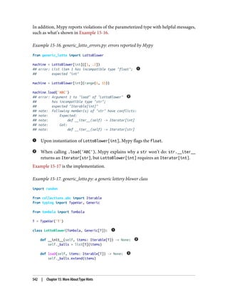 In addition, Mypy reports violations of the parameterized type with helpful messages,
such as what’s shown in Example 15-16.
Example 15-16. generic_lotto_errors.py: errors reported by Mypy
from generic_lotto import LottoBlower
machine = LottoBlower[int]([1, .2])
## error: List item 1 has incompatible type "float";
## expected "int"
machine = LottoBlower[int](range(1, 11))
machine.load('ABC')
## error: Argument 1 to "load" of "LottoBlower"
## has incompatible type "str";
## expected "Iterable[int]"
## note: Following member(s) of "str" have conflicts:
## note: Expected:
## note: def __iter__(self) -> Iterator[int]
## note: Got:
## note: def __iter__(self) -> Iterator[str]
Upon instantiation of LottoBlower[int], Mypy flags the float.
When calling .load('ABC'), Mypy explains why a str won’t do: str.__iter__
returns an Iterator[str], but LottoBlower[int] requires an Iterator[int].
Example 15-17 is the implementation.
Example 15-17. generic_lotto.py: a generic lottery blower class
import random
from collections.abc import Iterable
from typing import TypeVar, Generic
from tombola import Tombola
T = TypeVar('T')
class LottoBlower(Tombola, Generic[T]):
def __init__(self, items: Iterable[T]) -> None:
self._balls = list[T](items)
def load(self, items: Iterable[T]) -> None:
self._balls.extend(items)
542 | Chapter 15: More About Type Hints
 