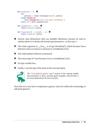 def pick(self) -> T:
try:
position = random.randrange(len(self._balls))
except ValueError:
raise LookupError('pick from empty LottoBlower')
return self._balls.pop(position)
def loaded(self) -> bool:
return bool(self._balls)
def inspect(self) -> tuple[T, ...]:
return tuple(self._balls)
Generic class declarations often use multiple inheritance, because we need to
subclass Generic to declare the formal type parameters—in this case, T.
The items argument in __init__ is of type Iterable[T], which becomes Itera
ble[int] when an instance is declared as LottoBlower[int].
The load method is likewise constrained.
The return type of T now becomes int in a LottoBlower[int].
No type variable here.
Finally, T sets the type of the items in the returned tuple.
The “User-defined generic types” section of the typing module
documentation is short, presents good examples, and provides a
few more details that I do not cover here.
Now that we’ve seen how to implement a generic class, let’s define the terminology to
talk about generics.
Implementing a Generic Class | 543
 