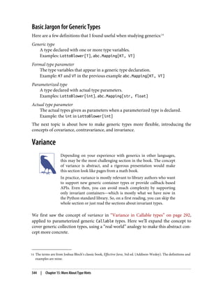 14 The terms are from Joshua Bloch’s classic book, Effective Java, 3rd ed. (Addison-Wesley). The definitions and
examples are mine.
Basic Jargon for Generic Types
Here are a few definitions that I found useful when studying generics:14
Generic type
A type declared with one or more type variables.
Examples: LottoBlower[T], abc.Mapping[KT, VT]
Formal type parameter
The type variables that appear in a generic type declaration.
Example: KT and VT in the previous example abc.Mapping[KT, VT]
Parameterized type
A type declared with actual type parameters.
Examples: LottoBlower[int], abc.Mapping[str, float]
Actual type parameter
The actual types given as parameters when a parameterized type is declared.
Example: the int in LottoBlower[int]
The next topic is about how to make generic types more flexible, introducing the
concepts of covariance, contravariance, and invariance.
Variance
Depending on your experience with generics in other languages,
this may be the most challenging section in the book. The concept
of variance is abstract, and a rigorous presentation would make
this section look like pages from a math book.
In practice, variance is mostly relevant to library authors who want
to support new generic container types or provide callback-based
APIs. Even then, you can avoid much complexity by supporting
only invariant containers—which is mostly what we have now in
the Python standard library. So, on a first reading, you can skip the
whole section or just read the sections about invariant types.
We first saw the concept of variance in “Variance in Callable types” on page 292,
applied to parameterized generic Callable types. Here we’ll expand the concept to
cover generic collection types, using a “real world” analogy to make this abstract con‐
cept more concrete.
544 | Chapter 15: More About Type Hints
 