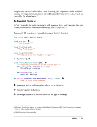 15 I first saw the cafeteria analogy for variance in Erik Meijer’s Foreword in The Dart Programming Language
book by Gilad Bracha (Addison-Wesley).
16 Much better than banning books!
Imagine that a school cafeteria has a rule that only juice dispensers can be installed.15
General beverage dispensers are not allowed because they may serve sodas, which are
banned by the school board.16
An Invariant Dispenser
Let’s try to model the cafeteria scenario with a generic BeverageDispenser class that
can be parameterized on the type of beverage. See Example 15-18.
Example 15-18. invariant.py: type definitions and install function
from typing import TypeVar, Generic
class Beverage:
"""Any beverage."""
class Juice(Beverage):
"""Any fruit juice."""
class OrangeJuice(Juice):
"""Delicious juice from Brazilian oranges."""
T = TypeVar('T')
class BeverageDispenser(Generic[T]):
"""A dispenser parameterized on the beverage type."""
def __init__(self, beverage: T) -> None:
self.beverage = beverage
def dispense(self) -> T:
return self.beverage
def install(dispenser: BeverageDispenser[Juice]) -> None:
"""Install a fruit juice dispenser."""
Beverage, Juice, and OrangeJuice form a type hierarchy.
Simple TypeVar declaration.
BeverageDispenser is parameterized on the type of beverage.
Variance | 545
 
