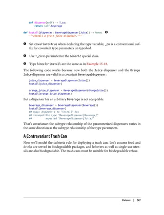 def dispense(self) -> T_co:
return self.beverage
def install(dispenser: BeverageDispenser[Juice]) -> None:
"""Install a fruit juice dispenser."""
Set covariant=True when declaring the type variable; _co is a conventional suf‐
fix for covariant type parameters on typeshed.
Use T_co to parameterize the Generic special class.
Type hints for install are the same as in Example 15-18.
The following code works because now both the Juice dispenser and the Orange
Juice dispenser are valid in a covariant BeverageDispenser:
juice_dispenser = BeverageDispenser(Juice())
install(juice_dispenser)
orange_juice_dispenser = BeverageDispenser(OrangeJuice())
install(orange_juice_dispenser)
But a dispenser for an arbitrary Beverage is not acceptable:
beverage_dispenser = BeverageDispenser(Beverage())
install(beverage_dispenser)
## mypy: Argument 1 to "install" has
## incompatible type "BeverageDispenser[Beverage]"
## expected "BeverageDispenser[Juice]"
That’s covariance: the subtype relationship of the parameterized dispensers varies in
the same direction as the subtype relationship of the type parameters.
A Contravariant Trash Can
Now we’ll model the cafeteria rule for deploying a trash can. Let’s assume food and
drinks are served in biodegradable packages, and leftovers as well as single-use uten‐
sils are also biodegradable. The trash cans must be suitable for biodegradable refuse.
Variance | 547
 