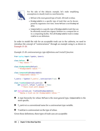 For the sake of this didactic example, let’s make simplifying
assumptions to classify trash in a neat hierarchy:
• Refuse is the most general type of trash. All trash is refuse.
• Biodegradable is a specific type of trash that can be decom‐
posed by organisms over time. Some Refuse is not Biodegrad
able.
• Compostable is a specific type of Biodegradable trash that can
be efficiently turned into organic fertilizer in a compost bin or
in a composting facility. Not all Biodegradable trash is Compo
stable in our definition.
In order to model the rule for an acceptable trash can in the cafeteria, we need to
introduce the concept of “contravariance” through an example using it, as shown in
Example 15-20.
Example 15-20. contravariant.py: type definitions and install function
from typing import TypeVar, Generic
class Refuse:
"""Any refuse."""
class Biodegradable(Refuse):
"""Biodegradable refuse."""
class Compostable(Biodegradable):
"""Compostable refuse."""
T_contra = TypeVar('T_contra', contravariant=True)
class TrashCan(Generic[T_contra]):
def put(self, refuse: T_contra) -> None:
"""Store trash until dumped."""
def deploy(trash_can: TrashCan[Biodegradable]):
"""Deploy a trash can for biodegradable refuse."""
A type hierarchy for refuse: Refuse is the most general type, Compostable is the
most specific.
T_contra is a conventional name for a contravariant type variable.
TrashCan is contravariant on the type of refuse.
Given those definitions, these types of trash cans are acceptable:
548 | Chapter 15: More About Type Hints
 