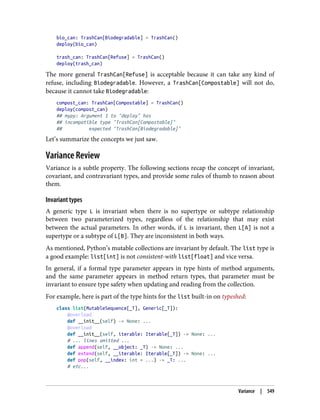 bio_can: TrashCan[Biodegradable] = TrashCan()
deploy(bio_can)
trash_can: TrashCan[Refuse] = TrashCan()
deploy(trash_can)
The more general TrashCan[Refuse] is acceptable because it can take any kind of
refuse, including Biodegradable. However, a TrashCan[Compostable] will not do,
because it cannot take Biodegradable:
compost_can: TrashCan[Compostable] = TrashCan()
deploy(compost_can)
## mypy: Argument 1 to "deploy" has
## incompatible type "TrashCan[Compostable]"
## expected "TrashCan[Biodegradable]"
Let’s summarize the concepts we just saw.
Variance Review
Variance is a subtle property. The following sections recap the concept of invariant,
covariant, and contravariant types, and provide some rules of thumb to reason about
them.
Invariant types
A generic type L is invariant when there is no supertype or subtype relationship
between two parameterized types, regardless of the relationship that may exist
between the actual parameters. In other words, if L is invariant, then L[A] is not a
supertype or a subtype of L[B]. They are inconsistent in both ways.
As mentioned, Python’s mutable collections are invariant by default. The list type is
a good example: list[int] is not consistent-with list[float] and vice versa.
In general, if a formal type parameter appears in type hints of method arguments,
and the same parameter appears in method return types, that parameter must be
invariant to ensure type safety when updating and reading from the collection.
For example, here is part of the type hints for the list built-in on typeshed:
class list(MutableSequence[_T], Generic[_T]):
@overload
def __init__(self) -> None: ...
@overload
def __init__(self, iterable: Iterable[_T]) -> None: ...
# ... lines omitted ...
def append(self, __object: _T) -> None: ...
def extend(self, __iterable: Iterable[_T]) -> None: ...
def pop(self, __index: int = ...) -> _T: ...
# etc...
Variance | 549
 