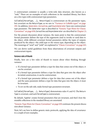 A contravariant container is usually a write-only data structure, also known as a
“sink.” There are no examples of such collections in the standard library, but there
are a few types with contravariant type parameters.
Callable[[ParamType, …], ReturnType] is contravariant on the parameter types,
but covariant on the ReturnType, as we saw in “Variance in Callable types” on page
292. In addition, Generator, Coroutine, and AsyncGenerator have one contravariant
type parameter. The Generator type is described in “Generic Type Hints for Classic
Coroutines” on page 650; Coroutine and AsyncGenerator are described in Chapter 21.
For the present discussion about variance, the main point is that the contravariant
formal parameter defines the type of the arguments used to invoke or send data to
the object, while different covariant formal parameters define the types of outputs
produced by the object—the yield type or the return type, depending on the object.
The meanings of “send” and “yield” are explained in “Classic Coroutines” on page 641.
We can derive useful guidelines from these observations of covariant outputs and
contravariant inputs.
Variance rules of thumb
Finally, here are a few rules of thumb to reason about when thinking through
variance:
• If a formal type parameter defines a type for data that comes out of the object, it
can be covariant.
• If a formal type parameter defines a type for data that goes into the object after
its initial construction, it can be contravariant.
• If a formal type parameter defines a type for data that comes out of the object
and the same parameter defines a type for data that goes into the object, it must
be invariant.
• To err on the safe side, make formal type parameters invariant.
Callable[[ParamType, …], ReturnType] demonstrates rules #1 and #2: The Return
Type is covariant, and each ParamType is contravariant.
By default, TypeVar creates formal parameters that are invariant, and that’s how the
mutable collections in the standard library are annotated.
“Generic Type Hints for Classic Coroutines” on page 650 continues the present discus‐
sion about variance.
Next, let’s see how to define generic static protocols, applying the idea of covariance
to a couple of new examples.
Variance | 551
 