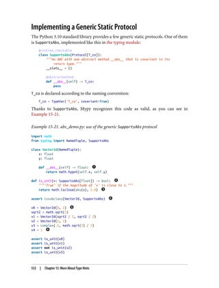 Implementing a Generic Static Protocol
The Python 3.10 standard library provides a few generic static protocols. One of them
is SupportsAbs, implemented like this in the typing module:
@runtime_checkable
class SupportsAbs(Protocol[T_co]):
"""An ABC with one abstract method __abs__ that is covariant in its
return type."""
__slots__ = ()
@abstractmethod
def __abs__(self) -> T_co:
pass
T_co is declared according to the naming convention:
T_co = TypeVar('T_co', covariant=True)
Thanks to SupportsAbs, Mypy recognizes this code as valid, as you can see in
Example 15-21.
Example 15-21. abs_demo.py: use of the generic SupportsAbs protocol
import math
from typing import NamedTuple, SupportsAbs
class Vector2d(NamedTuple):
x: float
y: float
def __abs__(self) -> float:
return math.hypot(self.x, self.y)
def is_unit(v: SupportsAbs[float]) -> bool:
"""'True' if the magnitude of 'v' is close to 1."""
return math.isclose(abs(v), 1.0)
assert issubclass(Vector2d, SupportsAbs)
v0 = Vector2d(0, 1)
sqrt2 = math.sqrt(2)
v1 = Vector2d(sqrt2 / 2, sqrt2 / 2)
v2 = Vector2d(1, 1)
v3 = complex(.5, math.sqrt(3) / 2)
v4 = 1
assert is_unit(v0)
assert is_unit(v1)
assert not is_unit(v2)
assert is_unit(v3)
552 | Chapter 15: More About Type Hints
 