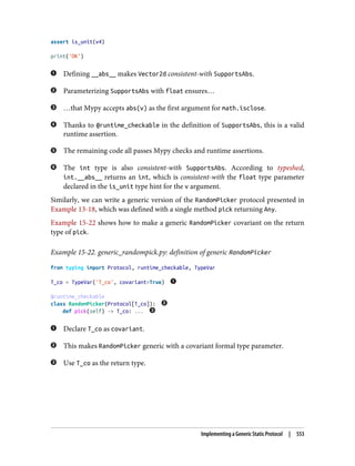 assert is_unit(v4)
print('OK')
Defining __abs__ makes Vector2d consistent-with SupportsAbs.
Parameterizing SupportsAbs with float ensures…
…that Mypy accepts abs(v) as the first argument for math.isclose.
Thanks to @runtime_checkable in the definition of SupportsAbs, this is a valid
runtime assertion.
The remaining code all passes Mypy checks and runtime assertions.
The int type is also consistent-with SupportsAbs. According to typeshed,
int.__abs__ returns an int, which is consistent-with the float type parameter
declared in the is_unit type hint for the v argument.
Similarly, we can write a generic version of the RandomPicker protocol presented in
Example 13-18, which was defined with a single method pick returning Any.
Example 15-22 shows how to make a generic RandomPicker covariant on the return
type of pick.
Example 15-22. generic_randompick.py: definition of generic RandomPicker
from typing import Protocol, runtime_checkable, TypeVar
T_co = TypeVar('T_co', covariant=True)
@runtime_checkable
class RandomPicker(Protocol[T_co]):
def pick(self) -> T_co: ...
Declare T_co as covariant.
This makes RandomPicker generic with a covariant formal type parameter.
Use T_co as the return type.
Implementing a Generic Static Protocol | 553
 