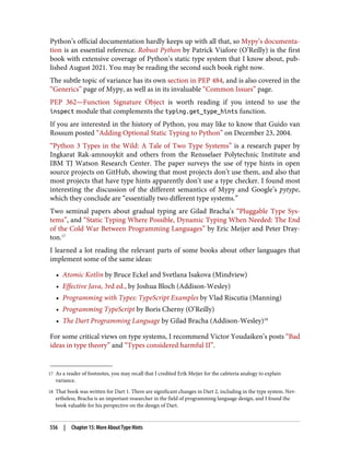 17 As a reader of footnotes, you may recall that I credited Erik Meijer for the cafeteria analogy to explain
variance.
18 That book was written for Dart 1. There are significant changes in Dart 2, including in the type system. Nev‐
ertheless, Bracha is an important researcher in the field of programming language design, and I found the
book valuable for his perspective on the design of Dart.
Python’s official documentation hardly keeps up with all that, so Mypy’s documenta‐
tion is an essential reference. Robust Python by Patrick Viafore (O’Reilly) is the first
book with extensive coverage of Python’s static type system that I know about, pub‐
lished August 2021. You may be reading the second such book right now.
The subtle topic of variance has its own section in PEP 484, and is also covered in the
“Generics” page of Mypy, as well as in its invaluable “Common Issues” page.
PEP 362—Function Signature Object is worth reading if you intend to use the
inspect module that complements the typing.get_type_hints function.
If you are interested in the history of Python, you may like to know that Guido van
Rossum posted “Adding Optional Static Typing to Python” on December 23, 2004.
“Python 3 Types in the Wild: A Tale of Two Type Systems” is a research paper by
Ingkarat Rak-amnouykit and others from the Rensselaer Polytechnic Institute and
IBM TJ Watson Research Center. The paper surveys the use of type hints in open
source projects on GitHub, showing that most projects don’t use them, and also that
most projects that have type hints apparently don’t use a type checker. I found most
interesting the discussion of the different semantics of Mypy and Google’s pytype,
which they conclude are “essentially two different type systems.”
Two seminal papers about gradual typing are Gilad Bracha’s “Pluggable Type Sys‐
tems”, and “Static Typing Where Possible, Dynamic Typing When Needed: The End
of the Cold War Between Programming Languages” by Eric Meijer and Peter Dray‐
ton.17
I learned a lot reading the relevant parts of some books about other languages that
implement some of the same ideas:
• Atomic Kotlin by Bruce Eckel and Svetlana Isakova (Mindview)
• Effective Java, 3rd ed., by Joshua Bloch (Addison-Wesley)
• Programming with Types: TypeScript Examples by Vlad Riscutia (Manning)
• Programming TypeScript by Boris Cherny (O’Reilly)
• The Dart Programming Language by Gilad Bracha (Addison-Wesley)18
For some critical views on type systems, I recommend Victor Youdaiken’s posts “Bad
ideas in type theory” and “Types considered harmful II”.
556 | Chapter 15: More About Type Hints
 