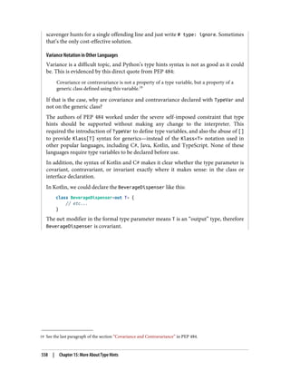 19 See the last paragraph of the section “Covariance and Contravariance” in PEP 484.
scavenger hunts for a single offending line and just write # type: ignore. Sometimes
that’s the only cost-effective solution.
Variance Notation in Other Languages
Variance is a difficult topic, and Python’s type hints syntax is not as good as it could
be. This is evidenced by this direct quote from PEP 484:
Covariance or contravariance is not a property of a type variable, but a property of a
generic class defined using this variable.19
If that is the case, why are covariance and contravariance declared with TypeVar and
not on the generic class?
The authors of PEP 484 worked under the severe self-imposed constraint that type
hints should be supported without making any change to the interpreter. This
required the introduction of TypeVar to define type variables, and also the abuse of []
to provide Klass[T] syntax for generics—instead of the Klass<T> notation used in
other popular languages, including C#, Java, Kotlin, and TypeScript. None of these
languages require type variables to be declared before use.
In addition, the syntax of Kotlin and C# makes it clear whether the type parameter is
covariant, contravariant, or invariant exactly where it makes sense: in the class or
interface declaration.
In Kotlin, we could declare the BeverageDispenser like this:
class BeverageDispenser<out T> {
// etc...
}
The out modifier in the formal type parameter means T is an “output” type, therefore
BeverageDispenser is covariant.
558 | Chapter 15: More About Type Hints
 
