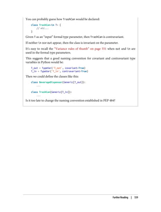 You can probably guess how TrashCan would be declared:
class TrashCan<in T> {
// etc...
}
Given T as an “input” formal type parameter, then TrashCan is contravariant.
If neither in nor out appear, then the class is invariant on the parameter.
It’s easy to recall the “Variance rules of thumb” on page 551 when out and in are
used in the formal type parameters.
This suggests that a good naming convention for covariant and contravariant type
variables in Python would be:
T_out = TypeVar('T_out', covariant=True)
T_in = TypeVar('T_in', contravariant=True)
Then we could define the classes like this:
class BeverageDispenser(Generic[T_out]):
...
class TrashCan(Generic[T_in]):
...
Is it too late to change the naming convention established in PEP 484?
Further Reading | 559
 