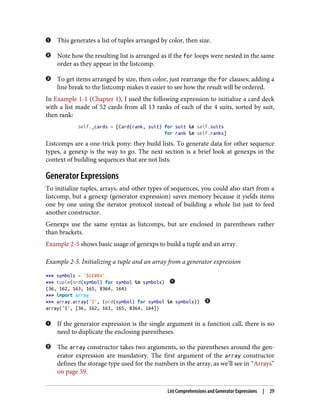 This generates a list of tuples arranged by color, then size.
Note how the resulting list is arranged as if the for loops were nested in the same
order as they appear in the listcomp.
To get items arranged by size, then color, just rearrange the for clauses; adding a
line break to the listcomp makes it easier to see how the result will be ordered.
In Example 1-1 (Chapter 1), I used the following expression to initialize a card deck
with a list made of 52 cards from all 13 ranks of each of the 4 suits, sorted by suit,
then rank:
self._cards = [Card(rank, suit) for suit in self.suits
for rank in self.ranks]
Listcomps are a one-trick pony: they build lists. To generate data for other sequence
types, a genexp is the way to go. The next section is a brief look at genexps in the
context of building sequences that are not lists.
Generator Expressions
To initialize tuples, arrays, and other types of sequences, you could also start from a
listcomp, but a genexp (generator expression) saves memory because it yields items
one by one using the iterator protocol instead of building a whole list just to feed
another constructor.
Genexps use the same syntax as listcomps, but are enclosed in parentheses rather
than brackets.
Example 2-5 shows basic usage of genexps to build a tuple and an array.
Example 2-5. Initializing a tuple and an array from a generator expression
>>> symbols = '$¢£¥€¤'
>>> tuple(ord(symbol) for symbol in symbols)
(36, 162, 163, 165, 8364, 164)
>>> import array
>>> array.array('I', (ord(symbol) for symbol in symbols))
array('I', [36, 162, 163, 165, 8364, 164])
If the generator expression is the single argument in a function call, there is no
need to duplicate the enclosing parentheses.
The array constructor takes two arguments, so the parentheses around the gen‐
erator expression are mandatory. The first argument of the array constructor
defines the storage type used for the numbers in the array, as we’ll see in “Arrays”
on page 59.
List Comprehensions and Generator Expressions | 29
 
