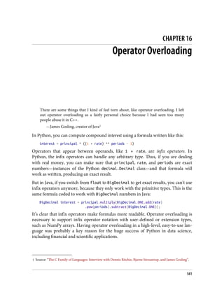 1 Source: “The C Family of Languages: Interview with Dennis Ritchie, Bjarne Stroustrup, and James Gosling”.
CHAPTER 16
Operator Overloading
There are some things that I kind of feel torn about, like operator overloading. I left
out operator overloading as a fairly personal choice because I had seen too many
people abuse it in C++.
—James Gosling, creator of Java1
In Python, you can compute compound interest using a formula written like this:
interest = principal * ((1 + rate) ** periods - 1)
Operators that appear between operands, like 1 + rate, are infix operators. In
Python, the infix operators can handle any arbitrary type. Thus, if you are dealing
with real money, you can make sure that principal, rate, and periods are exact
numbers—instances of the Python decimal.Decimal class—and that formula will
work as written, producing an exact result.
But in Java, if you switch from float to BigDecimal to get exact results, you can’t use
infix operators anymore, because they only work with the primitive types. This is the
same formula coded to work with BigDecimal numbers in Java:
BigDecimal interest = principal.multiply(BigDecimal.ONE.add(rate)
.pow(periods).subtract(BigDecimal.ONE));
It’s clear that infix operators make formulas more readable. Operator overloading is
necessary to support infix operator notation with user-defined or extension types,
such as NumPy arrays. Having operator overloading in a high-level, easy-to-use lan‐
guage was probably a key reason for the huge success of Python in data science,
including financial and scientific applications.
561
 