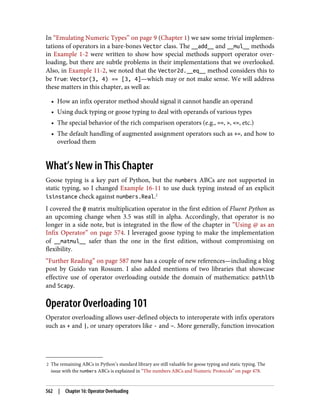 2 The remaining ABCs in Python’s standard library are still valuable for goose typing and static typing. The
issue with the numbers ABCs is explained in “The numbers ABCs and Numeric Protocols” on page 478.
In “Emulating Numeric Types” on page 9 (Chapter 1) we saw some trivial implemen‐
tations of operators in a bare-bones Vector class. The __add__ and __mul__ methods
in Example 1-2 were written to show how special methods support operator over‐
loading, but there are subtle problems in their implementations that we overlooked.
Also, in Example 11-2, we noted that the Vector2d.__eq__ method considers this to
be True: Vector(3, 4) == [3, 4]—which may or not make sense. We will address
these matters in this chapter, as well as:
• How an infix operator method should signal it cannot handle an operand
• Using duck typing or goose typing to deal with operands of various types
• The special behavior of the rich comparison operators (e.g., ==, >, <=, etc.)
• The default handling of augmented assignment operators such as +=, and how to
overload them
What’s New in This Chapter
Goose typing is a key part of Python, but the numbers ABCs are not supported in
static typing, so I changed Example 16-11 to use duck typing instead of an explicit
isinstance check against numbers.Real.2
I covered the @ matrix multiplication operator in the first edition of Fluent Python as
an upcoming change when 3.5 was still in alpha. Accordingly, that operator is no
longer in a side note, but is integrated in the flow of the chapter in “Using @ as an
Infix Operator” on page 574. I leveraged goose typing to make the implementation
of __matmul__ safer than the one in the first edition, without compromising on
flexibility.
“Further Reading” on page 587 now has a couple of new references—including a blog
post by Guido van Rossum. I also added mentions of two libraries that showcase
effective use of operator overloading outside the domain of mathematics: pathlib
and Scapy.
Operator Overloading 101
Operator overloading allows user-defined objects to interoperate with infix operators
such as + and |, or unary operators like - and ~. More generally, function invocation
562 | Chapter 16: Operator Overloading
 