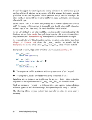 It’s easy to support the unary operators. Simply implement the appropriate special
method, which will take just one argument: self. Use whatever logic makes sense in
your class, but stick to the general rule of operators: always return a new object. In
other words, do not modify the receiver (self), but create and return a new instance
of a suitable type.
In the case of - and +, the result will probably be an instance of the same class as
self. For unary +, if the receiver is immutable you should return self; otherwise,
return a copy of self. For abs(), the result should be a scalar number.
As for ~, it’s difficult to say what would be a sensible result if you’re not dealing with
bits in an integer. In the pandas data analysis package, the tilde negates boolean filter‐
ing conditions; see “Boolean indexing” in the pandas documentation for examples.
As promised before, we’ll implement several new operators on the Vector class from
Chapter 12. Example 16-1 shows the __abs__ method we already had in
Example 12-16, and the newly added __neg__ and __pos__ unary operator method.
Example 16-1. vector_v6.py: unary operators - and + added to Example 12-16
def __abs__(self):
return math.hypot(*self)
def __neg__(self):
return Vector(-x for x in self)
def __pos__(self):
return Vector(self)
To compute -v, build a new Vector with every component of self negated.
To compute +v, build a new Vector with every component of self.
Recall that Vector instances are iterable, and the Vector.__init_