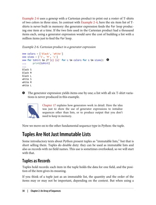 Example 2-6 uses a genexp with a Cartesian product to print out a roster of T-shirts
of two colors in three sizes. In contrast with Example 2-4, here the six-item list of T-
shirts is never built in memory: the generator expression feeds the for loop produc‐
ing one item at a time. If the two lists used in the Cartesian product had a thousand
items each, using a generator expression would save the cost of building a list with a
million items just to feed the for loop.
Example 2-6. Cartesian product in a generator expression
>>> colors = ['black', 'white']
>>> sizes = ['S', 'M', 'L']
>>> for tshirt in (f'{c} {s}' for c in colors for s in sizes):
... print(tshirt)
...
black S
black M
black L
white S
white M
white L
The generator expression yields items one by one; a list with all six T-shirt varia‐
tions is never produced in this example.
Chapter 17 explains how generators work in detail. Here the idea
was just to show the use of generator expressions to initialize
sequences other than lists, or to produce output that you don’t
need to keep in memory.
Now we move on to the other fundamental sequence type in Python: the tuple.
Tuples Are Not Just Immutable Lists
Some introductory texts about Python present tuples as “immutable lists,” but that is
short selling them. Tuples do double duty: they can be used as immutable lists and
also as records with no field names. This use is sometimes overlooked, so we will start
with that.
Tuples as Records
Tuples hold records: each item in the tuple holds the data for one field, and the posi‐
tion of the item gives its meaning.
If you think of a tuple just as an immutable list, the quantity and the order of the
items may or may not be important, depending on the context. But when using a
30 | Chapter 2: An Array of Sequences
 