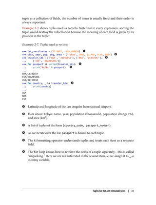 tuple as a collection of fields, the number of items is usually fixed and their order is
always important.
Example 2-7 shows tuples used as records. Note that in every expression, sorting the
tuple would destroy the information because the meaning of each field is given by its
position in the tuple.
Example 2-7. Tuples used as records
>>> lax_coordinates = (33.9425, -118.408056)
>>> city, year, pop, chg, area = ('Tokyo', 2003, 32_450, 0.66, 8014)
>>> traveler_ids = [('USA', '31195855'), ('BRA', 'CE342567'),
... ('ESP', 'XDA205856')]
>>> for passport in sorted(traveler_ids):
... print('%s/%s' % passport)
...
BRA/CE342567
ESP/XDA205856
USA/31195855
>>> for country, _ in traveler_ids:
... print(country)
...
USA
BRA
ESP
Latitude and longitude of the Los Angeles International Airport.
Data about Tokyo: name, year, population (thousands), population change (%),
and area (km²).
A list of tuples of the form (country_code, passport_number).
As we iterate over the list, passport is bound to each tuple.
The % formatting operator understands tuples and treats each item as a separate
field.
The for loop knows how to retrieve the items of a tuple separately—this is called
“unpacking.” Here we are not interested in the second item, so we assign it to _, a
dummy variable.
Tuples Are Not Just Immutable Lists | 31
 